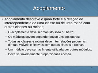 Acoplamento
●

Acoplamento descreve o quão forte é a relação de
interdependência de uma classe ou de uma rotina com
outras classes ou rotinas;
–

O acoplamento deve ser mantido solto ou baixo;

–

Os módulos devem depender pouco uns dos outros;

–

Todas as classes e rotinas devem ter relações pequenas, diretas,
visíveis e flexíveis com outras classes e rotinas;

–

Um módulo deve ser facilmente utilizada por outros módulos;

–

Deve ser inversamente proporcional à coesão.
47

 