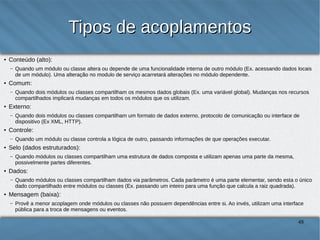 Tipos de acoplamentos
●

Conteúdo (alto):
–

●

Comum:
–

●

Quando módulos ou classes compartilham uma estrutura de dados composta e utilizam apenas uma parte da mesma, possivelmente partes
diferentes.

Dados:
–

●

Quando um módulo ou classe controla a lógica de outro, passando informações de que operações executar.

Selo (dados estruturados):
–

●

Quando dois módulos ou classes compartilham um formato de dados externo, protocolo de comunicação ou interface de dispositivo (Ex
XML, HTTP).

Controle:
–

●

Quando dois módulos ou classes compartilham os mesmos dados globais (Ex. uma variável global). Mudanças nos recursos
compartilhados implicará mudanças em todos os módulos que os utilizam.

Externo:
–

●

Quando um módulo ou classe altera ou depende de uma funcionalidade interna de outro módulo (Ex. acessando dados locais de um
módulo). Uma alteração no modulo de serviço acarretará alterações no módulo dependente.

Quando módulos ou classes compartilham dados via parâmetros. Cada parâmetro é uma parte elementar, sendo esta o único dado
compartilhado entre módulos ou classes (Ex. passando um inteiro para uma função que calcula a raiz quadrada).

Mensagem (baixa):
–

Provê a menor acoplagem onde módulos ou classes não possuem dependências entre si. Ao invés, utilizam uma interface pública para a
troca de mensagens ou eventos.

48

 