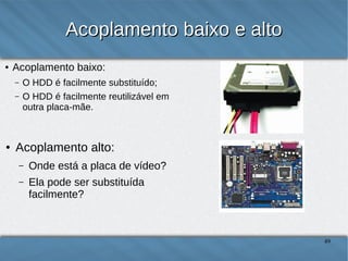 Acoplamento baixo e alto
●

Acoplamento baixo:
–
–

●

O HDD é facilmente substituído;
O HDD é facilmente reutilizável em
outra placa-mãe.

Acoplamento alto:
–

Onde está a placa de vídeo?

–

Ela pode ser substituída
facilmente?
49

 