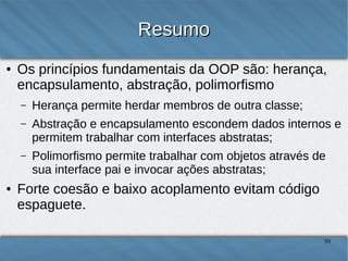 Resumo
●

Os princípios fundamentais da OOP são: herança,
encapsulamento, abstração, polimorfismo
–
–

Abstração e encapsulamento escondem dados internos e
permitem trabalhar com interfaces abstratas;

–

●

Herança permite herdar membros de outra classe;

Polimorfismo permite trabalhar com objetos através de sua
interface pai e invocar ações abstratas;

Forte coesão e baixo acoplamento evitam código
espaguete.
50

 
