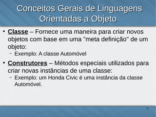 Conceitos Gerais de Linguagens
Orientadas a Objeto
●

Classe – Fornece uma maneira para criar novos objetos
com base em uma "meta definição" de um objeto:
–

●

Exemplo: A classe Automóvel

Construtores – Métodos especiais utilizados para criar
novas instâncias de uma classe:
–

Exemplo: um Honda Civic é uma instância da classe
Automóvel.

6

 