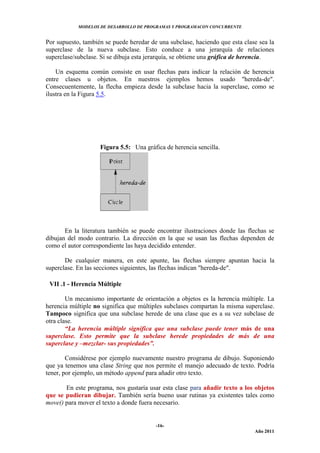 MODELOS DE DESARROLLO DE PROGRAMAS Y PROGRAMACON CONCURRENTE
-16-
Año 2011
Por supuesto, también se puede heredar de una subclase, haciendo que esta clase sea la
superclase de la nueva subclase. Esto conduce a una jerarquía de relaciones
superclase/subclase. Si se dibuja esta jerarquía, se obtiene una gráfica de herencia.
Un esquema común consiste en usar flechas para indicar la relación de herencia
entre clases u objetos. En nuestros ejemplos hemos usado "hereda-de".
Consecuentemente, la flecha empieza desde la subclase hacia la superclase, como se
ilustra en la Figura 5.5.
Figura 5.5: Una gráfica de herencia sencilla.
En la literatura también se puede encontrar ilustraciones donde las flechas se
dibujan del modo contrario. La dirección en la que se usan las flechas dependen de
como el autor correspondiente las haya decidido entender.
De cualquier manera, en este apunte, las flechas siempre apuntan hacia la
superclase. En las secciones siguientes, las flechas indican "hereda-de".
VII .1 - Herencia Múltiple
Un mecanismo importante de orientación a objetos es la herencia múltiple. La
herencia múltiple no significa que múltiples subclases compartan la misma superclase.
Tampoco significa que una subclase herede de una clase que es a su vez subclase de
otra clase.
“La herencia múltiple significa que una subclase puede tener más de una
superclase. Esto permite que la subclase herede propiedades de más de una
superclase y –mezclar- sus propiedades”.
Considérese por ejemplo nuevamente nuestro programa de dibujo. Suponiendo
que ya tenemos una clase String que nos permite el manejo adecuado de texto. Podría
tener, por ejemplo, un método append para añadir otro texto.
En este programa, nos gustaría usar esta clase para añadir texto a los objetos
que se pudieran dibujar. También sería bueno usar rutinas ya existentes tales como
move() para mover el texto a donde fuera necesario.
 