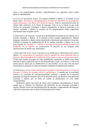 MODELOS DE DESARROLLO DE PROGRAMAS Y PROGRAMACON CONCURRENTE
-20-
Año 2011
ajena a los programadores actuales. Específicamente los siguientes temas suelen
aparecer repetidamente:
a) Curvas de aprendizaje largas. Un sistema orientado a objetos ve al mundo en una
forma única. Involucra la conceptualización de todos los elementos de un programa,
desde subsistemas a los datos, en la forma de objetos. Toda la comunicación entre los
objetos debe realizarse en la forma de mensajes. Esta no es la forma en que están
escritos los programas orientados a objetos actualmente; al hacer la transición a un
sistema orientado a objetos la mayoría de los programadores deben capacitarse
nuevamente antes de poder usarlo.
b) Dependencia del lenguaje. A pesar de la portabilidad conceptual de los objetos en un
sistema orientado a objetos, en la práctica existen muchas dependencias. Muchos
lenguajes orientados a objetos están compitiendo actualmente para dominar el mercado.
Cambiar el lenguaje de implementación de un sistema orientado a objetos no es una
tarea sencilla; por ejemplo C++ soporta el concepto de herencia múltiple mientras que
SmallTalk no lo soporta; en consecuencia la elección de un lenguaje tiene
ramificaciones de diseño muy importantes.
c) Determinación de las clases. Una clase es un molde que se utiliza para crear nuevos
objetos. En consecuencia es importante crear el conjunto de clases adecuado para un
proyecto. Desafortunadamente la definición de las clases es más un arte que una ciencia.
Si bien hay muchas jerarquías de clase predefinidas usualmente se deben crear clases
específicas para la aplicación que se este desarrollando. Luego, en 6 meses ó 1 año se da
cuenta que las clases que se establecieron no son posibles; en ese caso será necesario
reestructurar la jerarquía de clases devastando totalmente la planificación original.
d) Performance. En un sistema donde todo es un objeto y toda interacción es a través de
mensajes, el tráfico de mensajes afecta la performance. A medida que la tecnología
avanza y la velocidad de microprocesamiento, potencia y tamaño de la memoria
aumentan, la situación mejorará; pero en la situación actual, un diseño de una aplicación
orientada a objetos que no tiene en cuenta la performance no será viable
comercialmente.
Idealmente, habría una forma de atacar estos problemas eficientemente al mismo
tiempo que se obtienen los beneficios del desarrollo de una estrategia orientada a
objetos. Debería existir una metodología fácil de aprender e independiente del lenguaje,
y fácil de reestructurar que no drene la performance del sistema.
 
