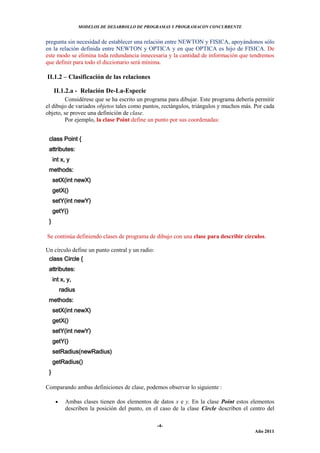 MODELOS DE DESARROLLO DE PROGRAMAS Y PROGRAMACON CONCURRENTE
-4-
Año 2011
pregunta sin necesidad de establecer una relación entre NEWTON y FISICA, apoyándonos sólo
en la relación definida entre NEWTON y OPTICA y en que OPTICA es hijo de FISICA. De
este modo se elimina toda redundancia innecesaria y la cantidad de información que tendremos
que definir para todo el diccionario será mínima.
II.1.2 – Clasificación de las relaciones
II.1.2.a - Relación De-La-Especie
Considérese que se ha escrito un programa para dibujar. Este programa debería permitir
el dibujo de variados objetos tales como puntos, rectángulos, triángulos y muchos más. Por cada
objeto, se provee una definición de clase.
Por ejemplo, la clase Point define un punto por sus coordenadas:
class Point {
attributes:
int x, y
methods:
setX(int newX)
getX()
setY(int newY)
getY()
}
Se continúa definiendo clases de programa de dibujo con una clase para describir círculos.
Un círculo define un punto central y un radio:
class Circle {
attributes:
int x, y,
radius
methods:
setX(int newX)
getX()
setY(int newY)
getY()
setRadius(newRadius)
getRadius()
}
Comparando ambas definiciones de clase, podemos observar lo siguiente :
 Ambas clases tienen dos elementos de datos x e y. En la clase Point estos elementos
describen la posición del punto, en el caso de la clase Circle describen el centro del
 