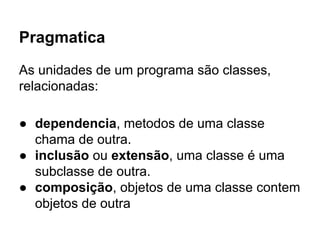 Pragmatica
As unidades de um programa são classes,
relacionadas:
● dependencia, metodos de uma classe
chama de outra.
● in...