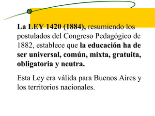 La LEY 1420 (1884),  resumiendo los postulados del Congreso Pedagógico de 1882, establece que  la educación ha de ser universal, común, mixta, gratuita, obligatoria y neutra.   Esta Ley era válida para Buenos Aires y los territorios nacionales.  