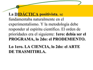 La  DIDÁCTICA  positivista , se fundamentaba naturalmente en el experimentalismo. Y la metodología debe responder al espíritu científico. El orden de prioridades era el siguiente:  1ero: debía ser el PROGRAMA, lo 2do: el PRODEMIENTO. Lo 1ero. LA CIENCIA, lo 2do: el ARTE DE TRASMITIRLA. 