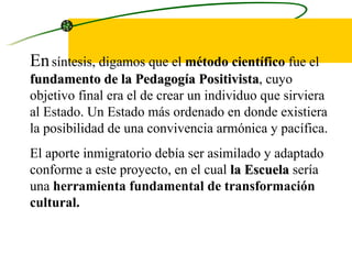En   síntesis, digamos que el  método científico  fue el  fundamento de la Pedagogía Positivista , cuyo objetivo final era el de crear un individuo que sirviera  al Estado. Un Estado más ordenado en donde existiera la posibilidad de una convivencia armónica y pacífica.  El aporte inmigratorio debía ser asimilado y adaptado conforme a este proyecto, en el cual  la Escuela  sería una  herramienta fundamental de transformación cultural. 