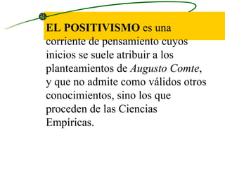 EL POSITIVISMO  es una corriente de pensamiento cuyos inicios se suele atribuir a los planteamientos de  Augusto Comte , y que no admite como válidos otros conocimientos, sino los que proceden de las Ciencias Empíricas.  