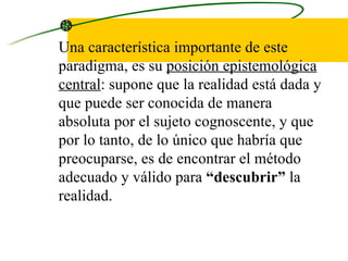 Una característica importante de este paradigma, es su  posición epistemológica   central : supone que la realidad está dada y que puede ser conocida de manera absoluta por el sujeto cognoscente, y que por lo tanto, de lo único que habría que preocuparse, es de encontrar el método adecuado y válido para  “descubrir”  la realidad.  