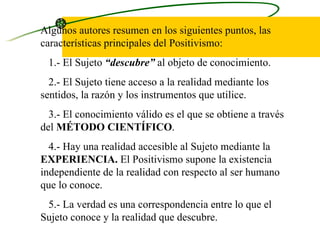Algunos autores resumen en los siguientes puntos, las características principales del Positivismo:  1.- El Sujeto  “descubre”  al objeto de conocimiento. 2.- El Sujeto tiene acceso a la realidad mediante los sentidos, la razón y los instrumentos que utilice.  3.- El conocimiento válido es el que se obtiene a través del  MÉTODO CIENTÍFICO .  4.- Hay una realidad accesible al Sujeto mediante la  EXPERIENCIA.  El Positivismo supone la existencia independiente de la realidad con respecto al ser humano que lo conoce.  5.- La verdad es una correspondencia entre lo que el Sujeto conoce y la realidad que descubre. 
