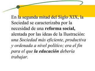 En la segunda mitad del Siglo XIX, la Sociedad se caracterizaba por la necesidad de una  reforma social,  alentada por las ideas de la Ilustración:  una Sociedad más eficiente, productiva y ordenada a nivel político; era el fin para el que  la educación  debería trabajar.  