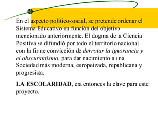 En el aspecto político-social, se pretende ordenar el Sistema Educativo en función del objetivo mencionado anteriormente. El dogma de la Ciencia Positiva se difundió por todo el territorio nacional con la firme convicción de  derrotar la   ignorancia y el obscurantismo , para dar nacimiento a una Sociedad más moderna, europeizada, republicana y progresista.  LA ESCOLARIDAD , era entonces la clave para este proyecto. 