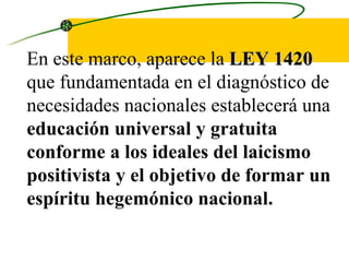 En este marco, aparece la  LEY 1420  que fundamentada en el diagnóstico de necesidades nacionales establecerá una  educación universal y gratuita conforme a los ideales del laicismo positivista y el objetivo de formar un espíritu hegemónico nacional.  