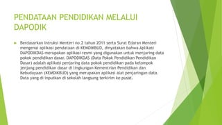 PENDATAAN PENDIDIKAN MELALUI 
DAPODIK 
 Berdasarkan Intruksi Menteri no.2 tahun 2011 serta Surat Edaran Menteri 
mengenai aplikasi pendataan di KEMDIKBUD, dinyatakan bahwa Aplikasi 
DAPODIKDAS merupakan aplikasi resmi yang digunakan untuk menjaring data 
pokok pendidikan dasar. DAPODIKDAS (Data Pokok Pendidikan Pendidikan 
Dasar) adalah aplikasi penjaring data pokok pendidikan pada kelompok 
jenjang pendidikan dasar di lingkungan Kementrian Pendidikan dan 
Kebudayaan (KEMDIKBUD) yang merupakan aplikasi alat penjaringan data. 
Data yang di inputkan di sekolah langsung terkirim ke pusat. 
 