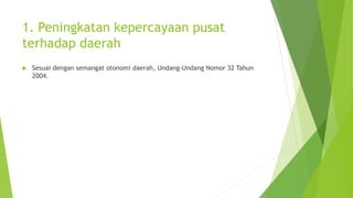 1. Peningkatan kepercayaan pusat 
terhadap daerah 
 Sesuai dengan semangat otonomi daerah, Undang-Undang Nomor 32 Tahun 
2004. 
 