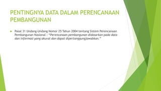 PENTINGNYA DATA DALAM PERENCANAAN 
PEMBANGUNAN 
 Pasal 31 Undang-Undang Nomor 25 Tahun 2004 tentang Sistem Perencanaan 
Pembangunan Nasional : “Perencanaan pembangunan didasarkan pada data 
dan informasi yang akurat dan dapat dipertanggungjawabkan.” 
 