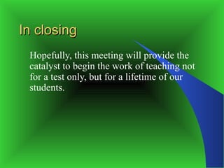 In closing
 Hopefully, this meeting will provide the
 catalyst to begin the work of teaching not
 for a test only, but for a lifetime of our
 students.
 
