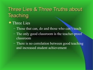 Three Lies & Three Truths about
Teaching
 Three   Lies
  – Those that can, do and those who can’t teach
  – The only good classroom is the teacher-proof
    classroom
  – There is no correlation between good teaching
    and increased student achievement
 