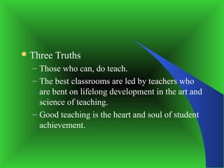  Three   Truths
  – Those who can, do teach.
  – The best classrooms are led by teachers who
    are bent on lifelong development in the art and
    science of teaching.
  – Good teaching is the heart and soul of student
    achievement.
 