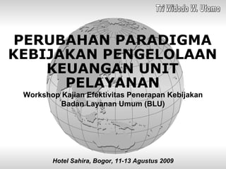 PERUBAHAN PARADIGMA KEBIJAKAN PENGELOLAAN KEUANGAN UNIT PELAYANAN Workshop Kajian Efektivitas Penerapan Kebijakan Badan Layanan Umum (BLU) Hotel Sahira, Bogor, 11-13 Agustus 2009 Tri Widodo W. Utomo 