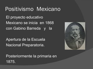 Positivismo  Mexicano El proyecto educativo Mexicano se inicia  en 1868  con Gabino Barreda  y  la Apertura de la Escuela Nacional Preparatoria. Posteriormente la primaria en 1875. 