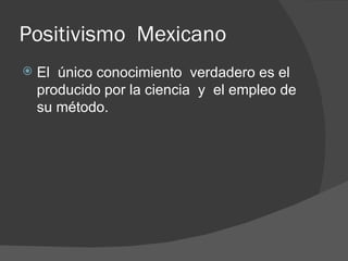 Positivismo  Mexicano El  único conocimiento  verdadero es el producido por la ciencia  y  el empleo de su método. 