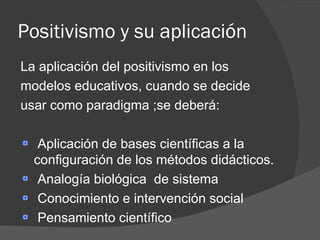 Positivismo y su aplicación La aplicación del positivismo en los modelos educativos, cuando se decide usar como paradigma ;se deberá: Aplicación de bases científicas a la configuración de los métodos didácticos. Analogía biológica  de sistema Conocimiento e intervención social Pensamiento científico 