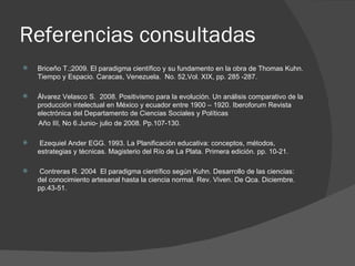Referencias consultadas Briceño T.;2009. El paradigma científico y su fundamento en la obra de Thomas Kuhn. Tiempo y Espacio. Caracas, Venezuela.  No. 52,Vol. XIX, pp. 285 -287. Álvarez Velasco S.  2008. Positivismo para la evolución. Un análisis comparativo de la producción intelectual en México y ecuador entre 1900 – 1920. Iberoforum Revista electrónica del Departamento de Ciencias Sociales y Políticas Año III, No 6.Junio- julio de 2008. Pp.107-130. Ezequiel Ander EGG. 1993. La Planificación educativa: conceptos, métodos, estrategias y técnicas. Magisterio del Río de La Plata. Primera edición. pp. 10-21. Contreras R. 2004  El paradigma científico según Kuhn. Desarrollo de las ciencias: del conocimiento artesanal hasta la ciencia normal. Rev. Viven. De Qca. Diciembre.  pp.43-51. 