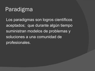 Paradigma Los paradigmas son logros científicos aceptados;  que durante algún tiempo suministran modelos de problemas y soluciones a una comunidad de profesionales. 