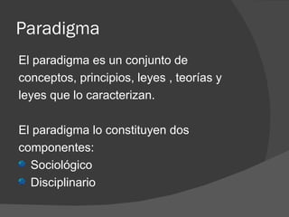 Paradigma El paradigma es un conjunto de conceptos, principios, leyes , teorías y leyes que lo caracterizan. El paradigma lo constituyen dos componentes: Sociológico Disciplinario 