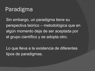 Paradigma Sin embargo, un paradigma tiene su perspectiva teórico – metodológica que en algún momento deja de ser aceptada por el grupo científico y se adopta otro. Lo que lleva a la existencia de diferentes tipos de paradigmas. 