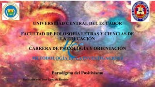 UNIVERSIDAD CENTRAL DEL ECUADOR
FACULTAD DE FOLOSOFÍA LETRAS Y CIENCIAS DE
LA EDUCACIÓN
CARRERA DE PSICOLOGÍA Y ORIENTACIÓN
METODOLOGÍA DE LA INVESTIGACIÓN I
Paradigma del Positivismo
Realizado por: José Gonzalo Rendón
 