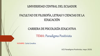 UNIVERSIDADCENTRALDEL ECUADOR
FACULTADDE FILOSOFÍA, LETRAS Y CIENCIAS DE LA
EDUCACIÓN
CARRERA DE PSICOLOGÍA EDUCATIVA
TEMA: Paradigma Positivista
NOMBRE: Carla Cevallos
UCE Paradigma Positivista, mayo 2019)
 