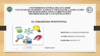 UNIVERSIDAD CENTRAL DEL ECUADOR
FACULTAD DE FILOSOFÍA, LETRAS Y CIENCIAS DE LA EDUCACIÓN
PSICOLOGÍA EDUCATIVA Y ORIENTACIÓN
METODOLOGÍA DE LA INVESTIGACIÓN I
DOCENTE: Dr. GONZALO REMACHE
AUTOR: MARITZA TICSALEMA
SEMESTRE: QUINTO “A”
MAYO 2019
EL PARADIGMA POSITIVISTA
 