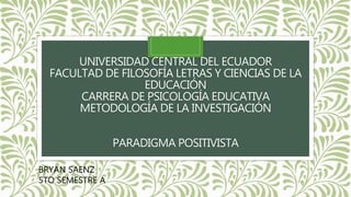 UNIVERSIDAD CENTRAL DEL ECUADOR
FACULTAD DE FILOSOFÍA LETRAS Y CIENCIAS DE LA
EDUCACIÓN
CARRERA DE PSICOLOGÍA EDUCATIVA
METODOLOGÍA DE LA INVESTIGACIÓN
PARADIGMA POSITIVISTA
BRYAN SAENZ
5TO SEMESTRE A
 