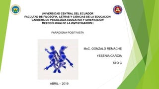 UNIVERSIDAD CENTRAL DEL ECUADOR
FACULTAD DE FILOSOFIA, LETRAS Y CIENCIAS DE LA EDUCACION
CARRERA DE PSICOLOGIA EDUCATIVA Y ORIENTACION
METODOLOGIA DE LA INVESTIGACION I
PARADIGMA POSITIVISTA
MsC. GONZALO REMACHE
YESENIA GARCIA
5TO C
ABRIL – 2019
 