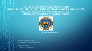 UNIVERSIDAD CENTRAL DEL ECUADOR
FACULTAD DE FILOSOFÍA, LETRAS Y CIENCIAS DE LA EDUCACIÓN
PSICOLOGÍA EDUCATIVA Y ORIENTACIÓN
METODOLOGÍA DE LA INVESTIGACIÓN I
PARADIGMA POSITIVISTA
NOMBRE: JENIFFER PONCE
DOCENTE: MSC. GONZALO REMACHE
SEMESTRE: 5TO “B”
MARZO 2019- AGOSTO 2019
 