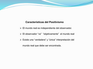 Características del Positivismo
 El mundo real es independiente del observador.
 El observador “ve” “objetivamente” el mundo real
 Existe una “verdadera” y “única” interpretación del
mundo real que debe ser encontrada.
 
