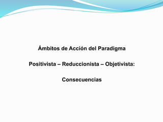 Ámbitos de Acción del Paradigma
Positivista – Reduccionista – Objetivista:
Consecuencias
 