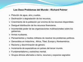 Los Doce Problemas del Mundo : Richard Palmer
 Polución de agua, aire y suelos.
 Declinación o degradación de los recursos.
 Crecimiento de la población por encima de los recursos disponibles.
 Desigual distribución de los recursos financieros.
 Incontenible poder de las organizaciones multinacionales sobre los
gobiernos.
 Armas nucleares.
 Pensamientos y medios militares de resolver los problemas políticos.
 Genocidios en Indochina, Africa, Tibet, Europa y Norteamérica.
 Racismo y discriminación de género.
 Incremento de expectativas en países del tercer mundo.
 Fundamentalismo y estrechez mental.
 Grupos étnicos aferrados a tierra, recursos y espacios sagrados
 