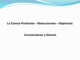 La Ciencia Positivista – Reduccionista – Objetivista:
Características y Génesis
 