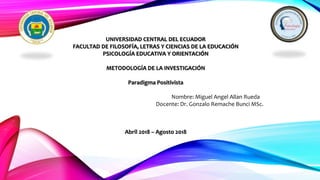 UNIVERSIDAD CENTRAL DEL ECUADOR
FACULTAD DE FILOSOFÍA, LETRAS Y CIENCIAS DE LA EDUCACIÓN
PSICOLOGÍA EDUCATIVA Y ORIENTACIÓN
METODOLOGÍA DE LA INVESTIGACIÓN
Paradigma Positivista
Nombre: Miguel Angel Allan Rueda
Docente: Dr. Gonzalo Remache Bunci MSc.
Abril 2018 – Agosto 2018
 