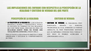 LAS IMPLICACIONES DEL ENFOQUE CON RESPECTO A LA PERCEPCIÓN DE LA
REALIDAD Y CRITERIO DE VERDAD DEL QUE PARTE
PERCEPCIÓN DE LA REALIDAD:
• LA PERCEPCIÓN DE LA REALIDAD ES: LA REALIDAD ES
HOLÍSTICA, GLOBAL Y POLIFACÉTICA, NUNCA
ES ESTÁTICA NI TAMPOCO ES UNA REALIDAD
QUE NOS VIENE DADA, SINO QUE SE CREA. LA
REALIDAD EXISTE PERO NO PUEDE SER
TOTALMENTE CONOCIDA (TERÁN 2006;3)
POR LO TANTO LA REALIDAD ES OBJETIVA Y DEBE
OBSERVARSE Y ESTUDIAR EL COMPORTAMIENTO
DE TODO.
CRITERIO DE VERDAD:
• CRITERIO DE VERDAD: EL PARADIGMA POST
POSITIVISTA DESAFÍA LA POSICIÓN
TRADICIONAL EL CUAL AFIRMABA LA VERDAD
ABSOLUTA, EL POST POSITIVISMO SOSTIENE
QUE ES IMPOSIBLE CONOCER TODA VERDAD Y
QUE SOLO ES POSIBLE ACERCARSE O
APROXIMARSE A ELLA.
 