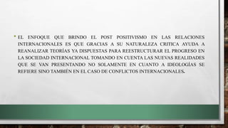• EL ENFOQUE QUE BRINDO EL POST POSITIVISMO EN LAS RELACIONES
INTERNACIONALES ES QUE GRACIAS A SU NATURALEZA CRITICA AYUDA A
REANALIZAR TEORÍAS YA DISPUESTAS PARA REESTRUCTURAR EL PROGRESO EN
LA SOCIEDAD INTERNACIONAL TOMANDO EN CUENTA LAS NUEVAS REALIDADES
QUE SE VAN PRESENTANDO NO SOLAMENTE EN CUANTO A IDEOLOGÍAS SE
REFIERE SINO TAMBIÉN EN EL CASO DE CONFLICTOS INTERNACIONALES.
 