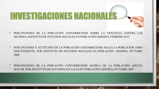 INVESTIGACIONES NACIONALES
• PERCEPCIONES DE LA POBLACIÓN COSTARRICENSE SOBRE LA VIOLENCIA CONTRA LAS
MUJERES, INSTITUTO DE ESTUDIOS SOCIALES EN POBLACIÓN (IDESPO), FEBRERO 2012
• PERCEPCIONES Y ACTITUDES DE LA POBLACIÓN COSTARRICENSE HACIA LA POBLACIÓN AFRO
DESCENDIENTE, POR INSTITUTO DE ESTUDIOS SOCIALES EN POBLACIÓN (IDESPO), OCTUBRE
2008
• PERCEPCIONES DE LA POBLACIÓN COSTARRICENSE ACERCA DE LA POBLACIÓN ADULTA
MAYOR, POR INSTITUTO DE ESTUDIOS SOCIALES EN POBLACIÓN (IDESPO), OCTUBRE 2005
 