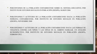 • PERCEPCIONES DE LA POBLACIÓN COSTARRICENSE SOBRE EL SISTEMA EDUCATIVO, POR
INSTITUTO DE ESTUDIOS SOCIALES EN POBLACIÓN (IDESPO), MARZO 2006
• PERCEPCIONES Y ACTITUDES DE LA POBLACIÓN COSTARRICENSE HACIA LA POBLACIÓN
INDÍGENA COSTARRICENSE, POR INSTITUTO DE ESTUDIOS SOCIALES EN POBLACIÓN
(IDESPO), NOVIEMBRE 2008
• PERCEPCIONES Y ACTITUDES DE LA POBLACIÓN COSTARRICENSE HACIA LAS FORMAS DE
VIOLENCIA CONTRA LOS NIÑOS Y LAS NIÑAS EN EL ÁMBITO FAMILIAR. UN ANÁLISIS
RETROSPECTIVO, POR INSTITUTO DE ESTUDIOS SOCIALES EN POBLACIÓN (IDESPO),
FEBRERO 2012
 