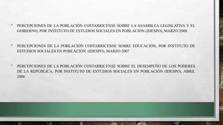 • PERCEPCIONES DE LA POBLACIÓN COSTARRICENSE SOBRE LA ASAMBLEA LEGISLATIVA Y EL
GOBIERNO, POR INSTITUTO DE ESTUDIOS SOCIALES EN POBLACIÓN (IDESPO), MARZO 2008
• PERCEPCIONES DE LA POBLACIÓN COSTARRICENSE SOBRE EDUCACIÓN, POR INSTITUTO DE
ESTUDIOS SOCIALES EN POBLACIÓN (IDESPO), MARZO 2007
• PERCEPCIONES DE LA POBLACIÓN COSTARRICENSE SOBRE EL DESEMPEÑO DE LOS PODERES
DE LA REPÚBLICA, POR INSTITUTO DE ESTUDIOS SOCIALES EN POBLACIÓN (IDESPO), ABRIL
2006
 