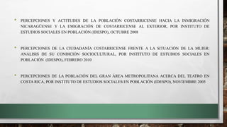 • PERCEPCIONES Y ACTITUDES DE LA POBLACIÓN COSTARRICENSE HACIA LA INMIGRACIÓN
NICARAGÜENSE Y LA EMIGRACIÓN DE COSTARRICENSE AL EXTERIOR, POR INSTITUTO DE
ESTUDIOS SOCIALES EN POBLACIÓN (IDESPO), OCTUBRE 2008
• PERCEPCIONES DE LA CIUDADANÍA COSTARRICENSE FRENTE A LA SITUACIÓN DE LA MUJER:
ANÁLISIS DE SU CONDICIÓN SOCIOCULTURAL, POR INSTITUTO DE ESTUDIOS SOCIALES EN
POBLACIÓN (IDESPO), FEBRERO 2010
• PERCEPCIONES DE LA POBLACIÓN DEL GRAN ÁREA METROPOLITANA ACERCA DEL TEATRO EN
COSTA RICA, POR INSTITUTO DE ESTUDIOS SOCIALES EN POBLACIÓN (IDESPO), NOVIEMBRE 2005
 