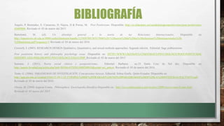 BIBLIOGRAFÍA
Ângulo, P. Bermúdez, E. Camareno, D. Najera, D & Porras, M. Post Positivismo. Disponible: http://es.slideshare.net/unadefensapostpositivismo/post-positivismo-
45689806. Revisado el: 03 de marzo del 2015
Bartolomé, M. (sf). Un abordaje general a la teoría de las Relaciones Internacionales. Disponible en:
http://repositorio.ub.edu.ar:8080/xmlui/bitstream/handle/123456789/3033/3946%20-%20teoria%20de%20las%20relaciones%20internacionales%20-
%20bartolome.pdf?sequence=1 Revisado el: 03 de marzo del 2016.
Creswell, J. (2003). RESEARCH DESIGN Qualitative, Quantitative, and mixed methods approaches. Segunda edición. Editorial: Sage publucations.
Post positivism history and philosophy psychology essay .Disponible en: HTTP://WWW.UKESSAYS.COM/ESSAYS/PSYCHOLOGY/POST-POSITIVISM-
HISTORY-AND-PHILOSOPHY-PSYCHOLOGY-ESSAY.PHP Revisado el: 02 de marzo del 2015
Seaoane, J. (2011). Teoría social clásica y postpositivismo. Editorial: Barbaroi no.35 Santa Cruz do Sul dez. Disponible en:
http://pepsic.bvsalud.org/scielo.php?pid=S0104-65782011000200010&script=sci_arttext. Revisado el: 03 de marzo del 2016.
Terán, G. (2006). PARADIGMAS DE INVESTIGACIÓN: Concepciones básicas. Editorial: Soboc Grafic. Quito-Ecuador. Disponible en:
http://app.ute.edu.ec/content/3344-23-59-1-23-17/PAPEL%20DE%20TRABAJO%20UNO%20PARADIGMAS%20DE%20LA%20INVESTIGACI%C3%93N.pdf.
Revisado el: 03 de marzo del 2016.
Vitoria, M. (2009) Auguste Comte, Philosophica: Enciclopedia filosófica Disponible en: http://www.philosophica.info/archivo/2009/voces/comte/Comte.html
Revisado el: 02 marzo del 2015
 